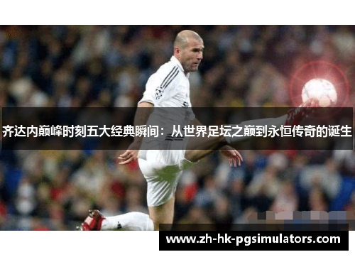 齐达内巅峰时刻五大经典瞬间：从世界足坛之巅到永恒传奇的诞生