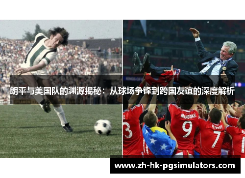 朗平与美国队的渊源揭秘：从球场争锋到跨国友谊的深度解析